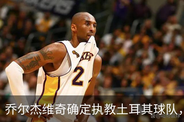 乔尔杰维奇确定执教土耳其球队，在中国男篮下课后 首度拿起教鞭！